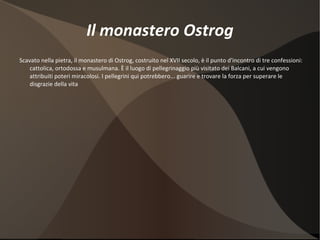Il monastero Ostrog Scavato nella pietra, il monastero di Ostrog, costruito nel XVII secolo, è il punto d'incontro di tre confessioni: cattolica, ortodossa e musulmana. È il luogo di pellegrinaggio più visitato dei Balcani, a cui vengono attribuiti poteri miracolosi. I pellegrini qui potrebbero... guarire e trovare la forza per superare le disgrazie della vita 