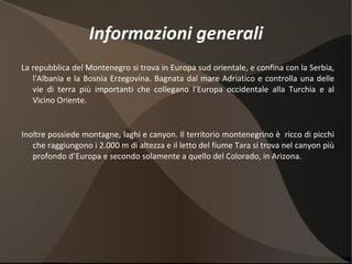 Informazioni generali La repubblica  del Montenegro si trova in Europa sud orientale, e confina con la Serbia, l'Albania e la Bosnia Erz egovina. Bagnata dal mare Adriatico e controlla una delle vie di terra più importanti che collegano l’Europa occidentale alla Turchia e al Vicino Oriente. Inoltre possiede montagne, laghi e canyon. Il territorio montenegrino è  ricco di picchi che raggiungono i 2.000 m di altezza e il letto del fiume Tara si trova nel canyon più profondo d’Europa e secondo solamente a quello del Colorado, in Arizona. 