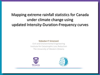 Mapping extreme rainfall statistics for Canada
under climate change using
updated Intensity-Duration-Frequency curves
Slobodan P. Simonović
Civil and Environmental Engineering
Institute for Catastrophic Loss Reduction
The University of Western Ontario
 