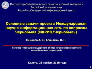 1 
Институт проблем безопасного развития атомной энергетики 
Российской академии наук 
Российско-белорусский информационный центр 
Основные задачи проекта Международная 
научно-информационная сеть по вопросам 
Чернобыля (ИКРИН/Чернобыль) 
Симонов А. В., Апанасюк О. Н. 
Семинар «Поощрение здорового образа жизни среди населения 
чернобыльских территорий» 
Калуга, 26 ноября 2010 года 
 