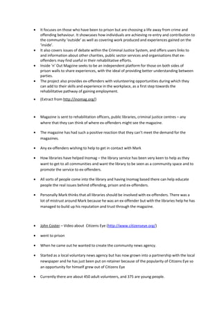 • It focuses on those who have been to prison but are choosing a life away from crime and
offending behaviour. It showcases how individuals are achieving re-entry and contribution to
the community ‘outside’ as well as covering work produced and experiences gained on the
‘inside’.
• It also covers issues of debate within the Criminal Justice System, and offers users links to
and information about other charities, public sector services and organisations that ex-
offenders may find useful in their rehabilitative efforts.
• Inside ‘n’ Out Magzine seeks to be an independent platform for those on both sides of
prison walls to share experiences, with the ideal of providing better understanding between
parties.
• The project also provides ex-offenders with volunteering opportunities during which they
can add to their skills and experience in the workplace, as a first step towards the
rehabilitative pathway of gaining employment.
• (Extract from http://inomag.org/)
• Magazine is sent to rehabilitation officers, public libraries, criminal justice centres – any
where that they can think of where ex-offenders might see the magazine.
• The magazine has had such a positive reaction that they can’t meet the demand for the
magazines.
• Any ex-offenders wishing to help to get in contact with Mark
• How libraries have helped Inomag – the library service has been very keen to help as they
want to get to all communities and want the library to be seen as a community space and to
promote the service to ex-offenders.
• All sorts of people come into the library and having Inomag based there can help educate
people the real issues behind offending, prison and ex-offenders.
• Personally Mark thinks that all libraries should be involved with ex-offenders. There was a
lot of mistrust around Mark because he was an ex-offender but with the libraries help he has
managed to build up his reputation and trust through the magazine.
• John Coster – Video about Citizens Eye (http://www.citizenseye.org/)
• went to prison
• When he came out he wanted to create the community news agency.
• Started as a local voluntary news agency but has now grown into a partnership with the local
newspaper and he has just been put on retainer because of the popularity of Citizens Eye so
an opportunity for himself grew out of Citizens Eye
• Currently there are about 450 adult volunteers, and 375 are young people.
 