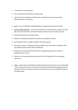 • 15 volunteer-run news agencies
• This is a positive service that he can do every day
• Library service is very good, the Citizens Eye is integrated into the community with
offices/computers in the library
• Kevin – was an ex-offender at HMP Edinburgh so experienced the library first-hand
• Library at HMP Edinburgh – not only a place where you could just borrow a book, you could
talk, relax, have a hot drink, write letters/emails to family, they have computer games
• Somewhere where you could ask for help
• Addresses everyday issues whether they were racial, addiction, literacy
• Kevin asked for help to arrange a Gambler’s Anonymous group
• Not everyone open to talking about literacy problems but in the library it helped to talk to
the offender assistants rather than the HMP staff
• People came in to help teach the staff how to recognise Dyslexia, how to make the
books/text easier to read
• Libraries in the community became a distraction from the problems of re-entering the
community
• Simon – asked a group of offenders what they thought about the library service in Edinburgh
– that it was the commitment of the Governor to get the library/education going but the ex-
offenders said that if it could be sorted out so that level of service was available everywhere,
it would be great.
 