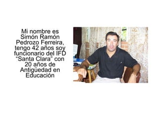 Mi nombre es Simón Ramón Pedrozo Ferreira, tengo 42 años soy funcionario del IFD “Santa Clara” con 20 años de Antigüedad en Educación 