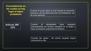 Articulo 389
CPC
Cuando el punto sobre el cual versare la demanda,
aparezca, así por ésta como por la contestación, ser
de mero derecho.
Cuando el demandado haya aceptado
expresamente los hechos narrados en el libelo y
haya contradicho solamente el derecho.
Cuando las partes , de común acuerdo hayan
convenido en ello.
Circunstancias en
las cuales no hay
lugar al lapso
probatorio
 