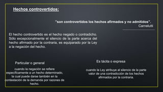 Hechos controvertidos:
El hecho controvertido es el hecho negado o contradicho.
Sólo excepcionalmente el silencio de la parte acerca del
hecho afirmado por la contraria, es equiparado por la Ley
a la negación del hecho.
”son controvertidos los hechos afirmados y no admitidos”.
Carnelutti
Particular o general
cuando la negación se refiere
específicamente a un hecho determinado,
la cual puede darse también en la
contestación de la demanda por razones de
hecho.
Es tácita o expresa
cuando la Ley atribuye al silencio de la parte
valor de una contradicción de los hechos
afirmados por la contraria.
 