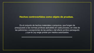 Hechos controvertidos como objeto de pruebas.
Es el conjunto de hechos materiales o psíquicos, que fungen de
presupuesto a las normas jurídicas aplicables en cada proceso, en vista de
las peticiones o excepciones de las partes o del efecto jurídico perseguido
y que la Ley exige probar por medios autorizados.
 