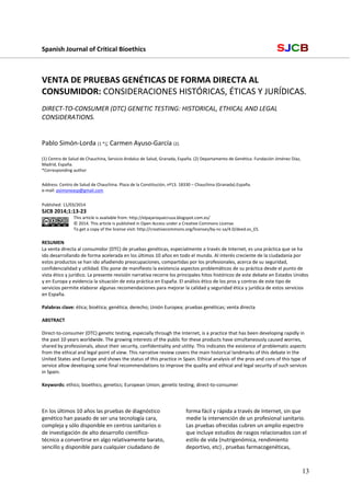 Spanish Journal of Critical Bioethics                                                                                  SJCB
 
 
VENTA DE PRUEBAS GENÉTICAS DE FORMA DIRECTA AL 
CONSUMIDOR: CONSIDERACIONES HISTÓRICAS, ÉTICAS Y JURÍDICAS.  
 
DIRECT‐TO‐CONSUMER (DTC) GENETIC TESTING: HISTORICAL, ETHICAL AND LEGAL 
CONSIDERATIONS.  
 
 
Pablo Simón‐Lorda (1 *); Carmen Ayuso‐García (2).  
 
(1) Centro de Salud de Chauchina, Servicio Andaluz de Salud, Granada, España. (2) Departamento de Genética. Fundación Jiménez Díaz, 
Madrid, España. 
*Corresponding author 
 
Address: Centro de Salud de Chauchina. Plaza de la Constitución, nº13. 18330 – Chauchina (Granada).España.  
e‐mail: psimoneasp@gmail.com 
 
Published: 11/03/2014 
SJCB 2014;1:13‐23 
This article is available from: http://elpajaroquecruza.blogspot.com.es/ 
© 2014. This article is published in Open Access under a Creative Commons License.  
To get a copy of the license visit: http://creativecommons.org/licenses/by‐nc‐sa/4.0/deed.es_ES. 
 
RESUMEN 
La venta directa al consumidor (DTC) de pruebas genéticas, especialmente a través de Internet, es una práctica que se ha 
ido desarrollando de forma acelerada en los últimos 10 años en todo el mundo. Al interés creciente de la ciudadanía por 
estos productos se han ido añadiendo preocupaciones, compartidas por los profesionales, acerca de su seguridad, 
confidencialidad y utilidad. Ello pone de manifiesto la existencia aspectos problemáticos de su práctica desde el punto de 
vista ético y jurídico. La presente revisión narrativa recorre los principales hitos históricos de este debate en Estados Unidos 
y en Europa y evidencia la situación de esta práctica en España. El análisis ético de los pros y contras de este tipo de 
servicios permite elaborar algunas recomendaciones para mejorar la calidad y seguridad ética y jurídica de estos servicios 
en España.  
 
Palabras clave: ética; bioética; genética; derecho; Unión Europea; pruebas genéticas; venta directa 
 
ABSTRACT 
 
Direct‐to‐consumer (DTC) genetic testing, especially through the Internet, is a practice that has been developing rapidly in 
the past 10 years worldwide. The growing interests of the public for these products have simultaneously caused worries, 
shared by professionals, about their security, confidentiality and utility. This indicates the existence of problematic aspects 
from the ethical and legal point of view. This narrative review covers the main historical landmarks of this debate in the 
United States and Europe and shows the status of this practice in Spain. Ethical analysis of the pros and cons of this type of 
service allow developing some final recommendations to improve the quality and ethical and legal security of such services 
in Spain.  
 
Keywords: ethics; bioethics; genetics; European Union; genetic testing; direct‐to‐consumer 
 
 
 
En los últimos 10 años las pruebas de diagnóstico 
genético han pasado de ser una tecnología cara, 
compleja y sólo disponible en centros sanitarios o 
de investigación de alto desarrollo científico‐
técnico a convertirse en algo relativamente barato, 
sencillo y disponible para cualquier ciudadano de 
forma fácil y rápida a través de Internet, sin que 
medie la intervención de un profesional sanitario. 
Las pruebas ofrecidas cubren un amplio espectro 
que incluye estudios de rasgos relacionados con el 
estilo de vida (nutrigenómica, rendimiento 
deportivo, etc) , pruebas farmacogenéticas, 
13
 