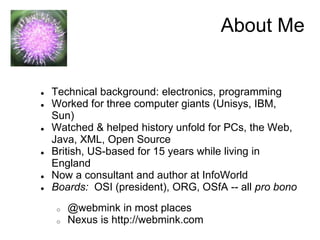 About Me 
● Technical background: electronics, programming 
● Worked for three computer giants (Unisys, IBM, 
Sun) 
● Watched & helped history unfold for PCs, the Web, 
Java, XML, Open Source 
● British, US-based for 15 years while living in 
England 
● Now a consultant and author at InfoWorld 
● Boards: OSI (president), ORG, OSfA -- all pro bono 
o @webmink in most places 
o Nexus is http://webmink.com 
 