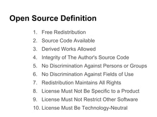 Open Source Definition 
1. Free Redistribution 
2. Source Code Available 
3. Derived Works Allowed 
4. Integrity of The Author's Source Code 
5. No Discrimination Against Persons or Groups 
6. No Discrimination Against Fields of Use 
7. Redistribution Maintains All Rights 
8. License Must Not Be Specific to a Product 
9. License Must Not Restrict Other Software 
10. License Must Be Technology-Neutral 
 