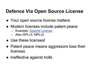 Defence Via Open Source License 
● Your open source license matters 
● Modern licenses include patent peace 
o Example: Apache License 
o Also GPLv3, MPLv2 
● Use these licenses! 
● Patent peace means aggressors lose their 
licenses 
● Ineffective against trolls 
 