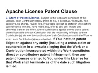 Apache License Patent Clause 
3. Grant of Patent License. Subject to the terms and conditions of this 
License, each Contributor hereby grants to You a perpetual, worldwide, non-exclusive, 
no-charge, royalty-free, irrevocable (except as stated in this section) 
patent license to make, have made, use, offer to sell, sell, import, and 
otherwise transfer the Work, where such license applies only to those patent 
claims licensable by such Contributor that are necessarily infringed by their 
Contribution(s) alone or by combination of their Contribution(s) with the Work to 
which such Contribution(s) was submitted. If You institute patent 
litigation against any entity (including a cross-claim or 
counterclaim in a lawsuit) alleging that the Work or a 
Contribution incorporated within the Work constitutes 
direct or contributory patent infringement, then any 
patent licenses granted to You under this License for 
that Work shall terminate as of the date such litigation 
is filed. 
 
