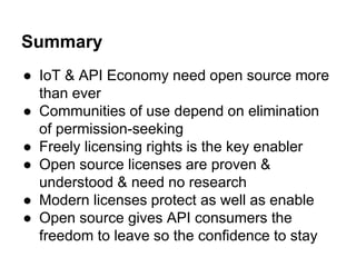 Summary 
● IoT & API Economy need open source more 
than ever 
● Communities of use depend on elimination 
of permission-seeking 
● Freely licensing rights is the key enabler 
● Open source licenses are proven & 
understood & need no research 
● Modern licenses protect as well as enable 
● Open source gives API consumers the 
freedom to leave so the confidence to stay 
 