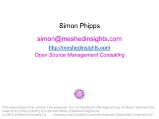 Simon Phipps 
simon@meshedinsights.com 
http://meshedinsights.com 
Open Source Management Consulting 
This presentation is the opinion of the presenter. It is not intended to offer legal advice, nor does it represent the 
views of any entity including OSI and the clients of Meshed Insights Ltd. 
(c) 2013-14 Meshed Insights Ltd · Licensed under Creative Commons Attribution Share-Alike Unported v3.0 
