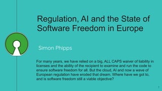 Regulation, AI and the State of
Software Freedom in Europe
For many years, we have relied on a big, ALL CAPS waiver of liability in
licenses and the ability of the recipient to examine and run the code to
ensure software freedom for all. But the cloud, AI and now a wave of
European regulation have eroded that dream. Where have we got to,
and is software freedom still a viable objective?
1
Simon Phipps
 