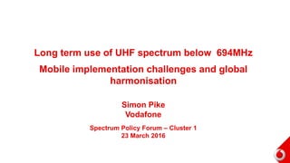 Long term use of UHF spectrum below 694MHz
Mobile implementation challenges and global
harmonisation
Simon Pike
Vodafone
Spectrum Policy Forum – Cluster 1
23 March 2016
 