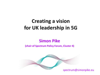 Creating a vision
for UK leadership in 5G
Simon Pike
(chair of Spectrum Policy Forum, Cluster 4)
spectrum@simonpike.eu
 