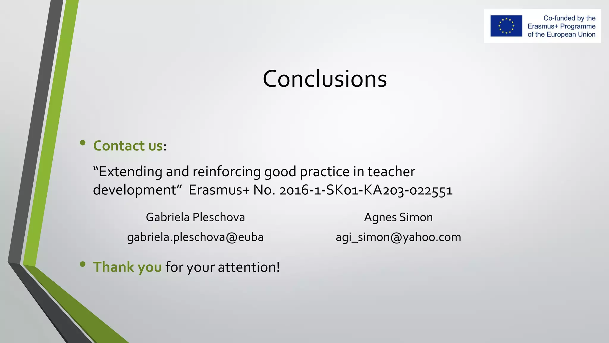 Conclusions
• Contact us:
“Extending and reinforcing good practice in teacher
development” Erasmus+ No. 2016-1-SK01-KA203-022551
• Thank you for your attention!
Gabriela Pleschova Agnes Simon
gabriela.pleschova@euba agi_simon@yahoo.com
 