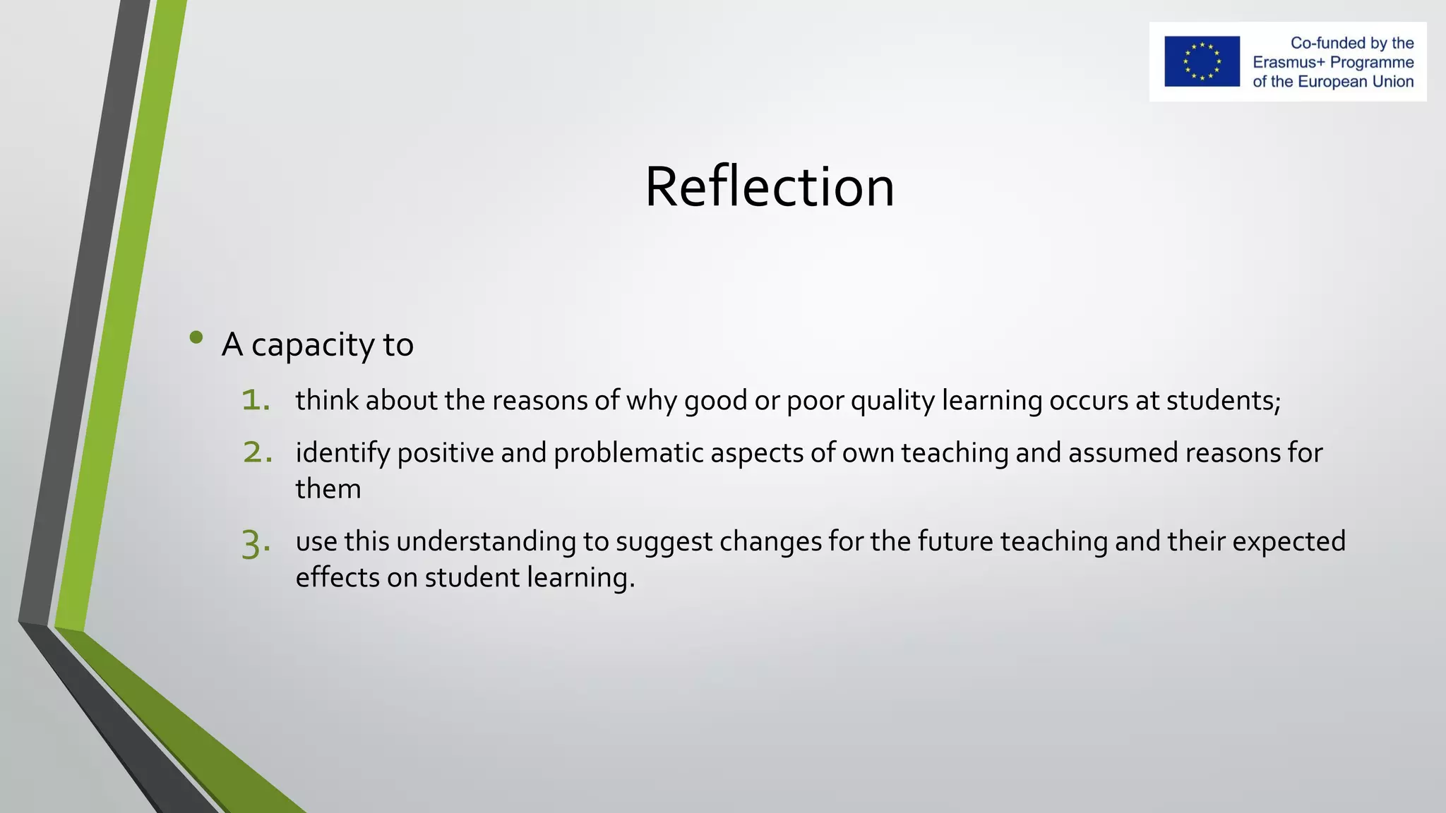 Reflection
• A capacity to
1. think about the reasons of why good or poor quality learning occurs at students;
2. identify positive and problematic aspects of own teaching and assumed reasons for
them
3. use this understanding to suggest changes for the future teaching and their expected
effects on student learning.
 
