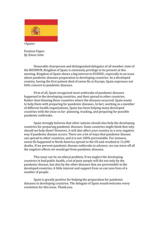 <Spain><br />Position Paper:<br />By Simon Sohn<br />Honorable chairperson and distinguished delegates of all member state of the BISSMUN, Kingdom of Spain is extremely privilege to be present at this meeting. Kingdom of Spain shows a big interest to ECOSOC, especially to an issue about pandemic diseases preparation in developing countries. As a developed country, having the first patient died of swine flu in Europe, Spain expresses not little concern to pandemic diseases.<br />First of all, Spain recognized most outbreaks of pandemic diseases happened in the developing countries, and then spread to other countries. Rather than blaming those countries where the diseases occurred, Spain wants to help them with preparing for pandemic diseases. In fact, working as a member of different health organizations, Spain has been helping many developed countries with the issue so far- planning, tracking, and preparing for possible pandemic outbreaks.<br />Spain strongly believes that other nations should also help the developing countries for preparing pandemic diseases. Some countries might think that why should we help them? However, it will also affect your country in a very negative way if pandemic disease occurs. There are a lot of ways that pandemic disease can spread to other countries, and it is not 100% preventable. For instance, swine flu happened in North America spread to the US and resulted in 11,690 deaths. If we prevent pandemic disease outbreaks in advance, we can stave off all the negative effects we would get from pandemic diseases.<br />This issue can be an ethical problem. If we neglect the developing countries in bad public health, a lot of poor people will die not only by the pandemic disease, but also by the other diseases that are preventable in the developed countries. A little interest and support from us can save lives of a number of people.<br />Spain is greatly positive for helping the preparation for pandemic diseases in developing countries. The delegate of Spain would welcome every resolution for this issue. Thank you.<br />