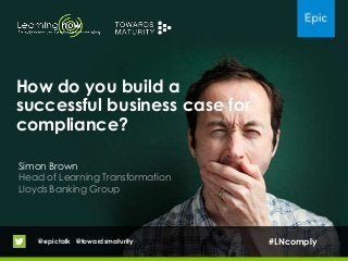 How do you build a
successful business case for
compliance?
Simon Brown
Head of Learning Transformation
Lloyds Banking Group
@epictalk @towardsmaturity #LNcomply
 