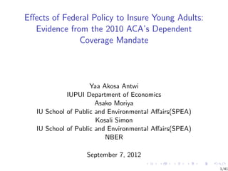 Eﬀects of Federal Policy to Insure Young Adults:
  Evidence from the 2010 ACA’s Dependent
              Coverage Mandate




                     Yaa Akosa Antwi
             IUPUI Department of Economics
                       Asako Moriya
   IU School of Public and Environmental Aﬀairs(SPEA)
                       Kosali Simon
   IU School of Public and Environmental Aﬀairs(SPEA)
                          NBER

                   September 7, 2012
                                                        1/41
 