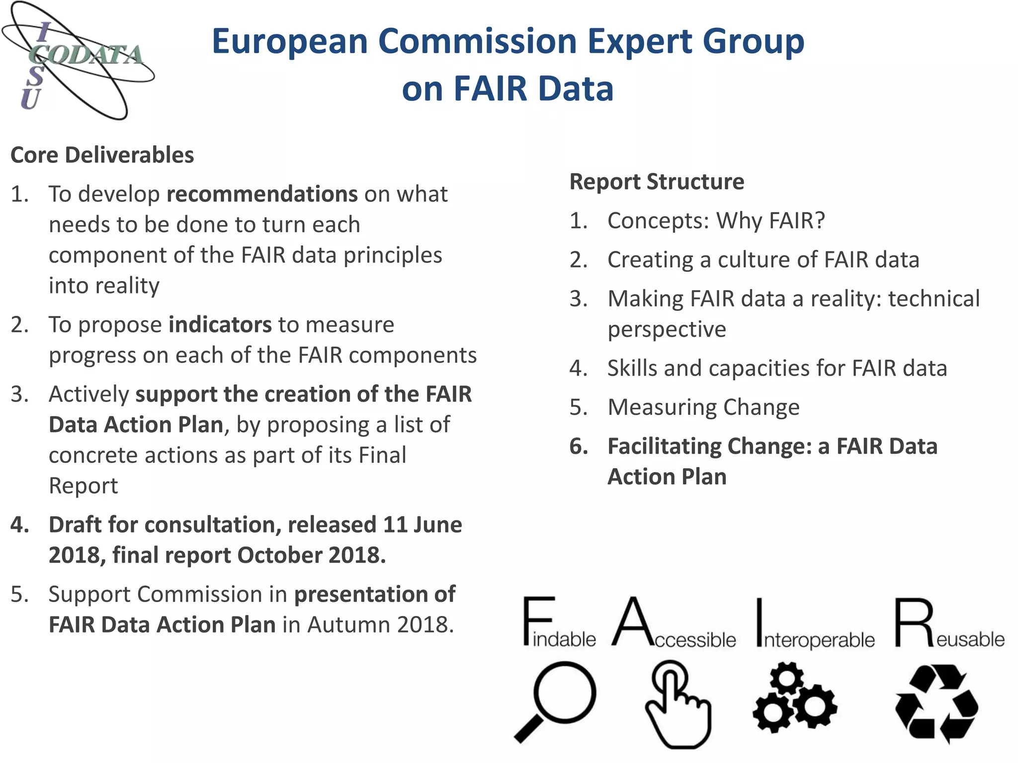 European Commission Expert Group
on FAIR Data
Core Deliverables
1. To develop recommendations on what
needs to be done to turn each
component of the FAIR data principles
into reality
2. To propose indicators to measure
progress on each of the FAIR components
3. Actively support the creation of the FAIR
Data Action Plan, by proposing a list of
concrete actions as part of its Final
Report
4. Draft for consultation, released 11 June
2018, final report October 2018.
5. Support Commission in presentation of
FAIR Data Action Plan in Autumn 2018.
Report Structure
1. Concepts: Why FAIR?
2. Creating a culture of FAIR data
3. Making FAIR data a reality: technical
perspective
4. Skills and capacities for FAIR data
5. Measuring Change
6. Facilitating Change: a FAIR Data
Action Plan
 