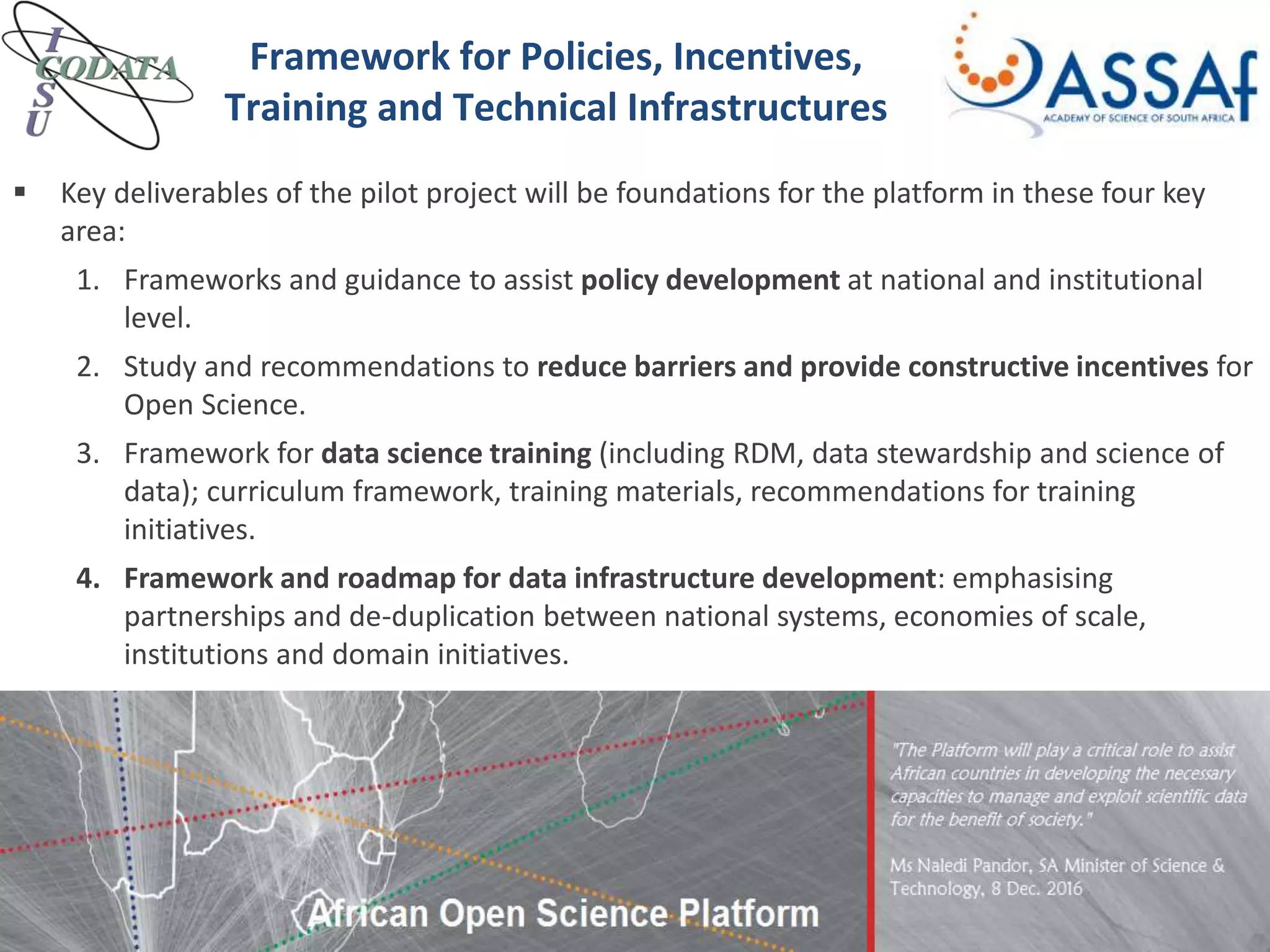  Key deliverables of the pilot project will be foundations for the platform in these four key
area:
1. Frameworks and guidance to assist policy development at national and institutional
level.
2. Study and recommendations to reduce barriers and provide constructive incentives for
Open Science.
3. Framework for data science training (including RDM, data stewardship and science of
data); curriculum framework, training materials, recommendations for training
initiatives.
4. Framework and roadmap for data infrastructure development: emphasising
partnerships and de-duplication between national systems, economies of scale,
institutions and domain initiatives.
Framework for Policies, Incentives,
Training and Technical Infrastructures
 