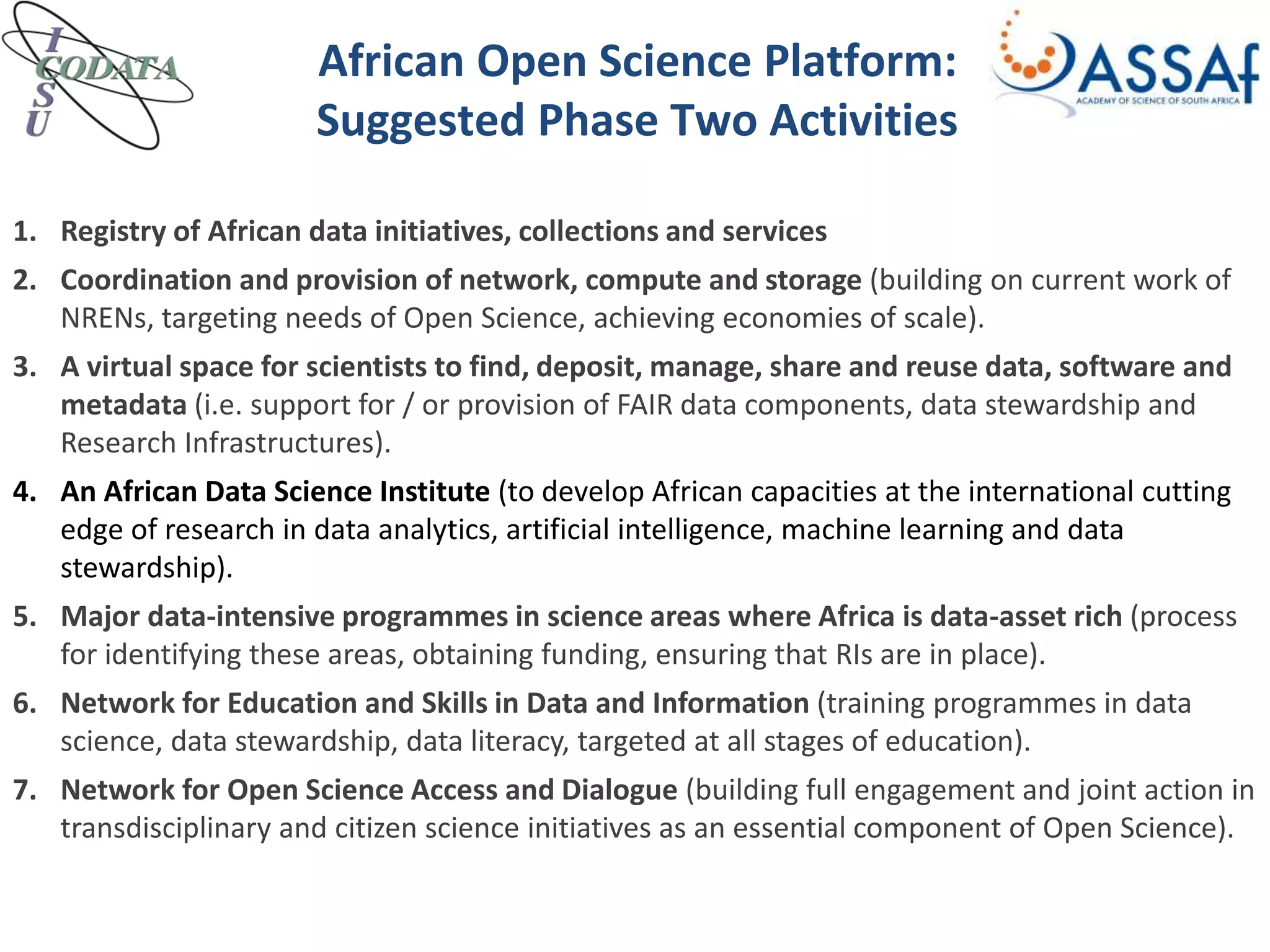 African Open Science Platform:
Suggested Phase Two Activities
1. Registry of African data initiatives, collections and services
2. Coordination and provision of network, compute and storage (building on current work of
NRENs, targeting needs of Open Science, achieving economies of scale).
3. A virtual space for scientists to find, deposit, manage, share and reuse data, software and
metadata (i.e. support for / or provision of FAIR data components, data stewardship and
Research Infrastructures).
4. An African Data Science Institute (to develop African capacities at the international cutting
edge of research in data analytics, artificial intelligence, machine learning and data
stewardship).
5. Major data-intensive programmes in science areas where Africa is data-asset rich (process
for identifying these areas, obtaining funding, ensuring that RIs are in place).
6. Network for Education and Skills in Data and Information (training programmes in data
science, data stewardship, data literacy, targeted at all stages of education).
7. Network for Open Science Access and Dialogue (building full engagement and joint action in
transdisciplinary and citizen science initiatives as an essential component of Open Science).
 