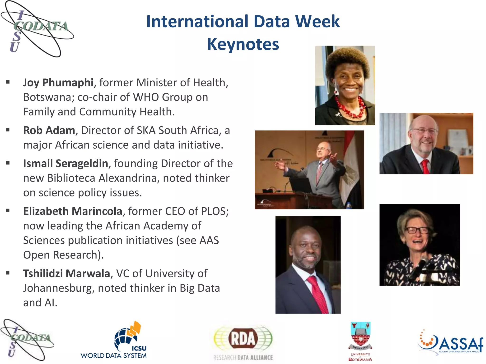 International Data Week
Keynotes
 Joy Phumaphi, former Minister of Health,
Botswana; co-chair of WHO Group on
Family and Community Health.
 Rob Adam, Director of SKA South Africa, a
major African science and data initiative.
 Ismail Serageldin, founding Director of the
new Biblioteca Alexandrina, noted thinker
on science policy issues.
 Elizabeth Marincola, former CEO of PLOS;
now leading the African Academy of
Sciences publication initiatives (see AAS
Open Research).
 Tshilidzi Marwala, VC of University of
Johannesburg, noted thinker in Big Data
and AI.
 