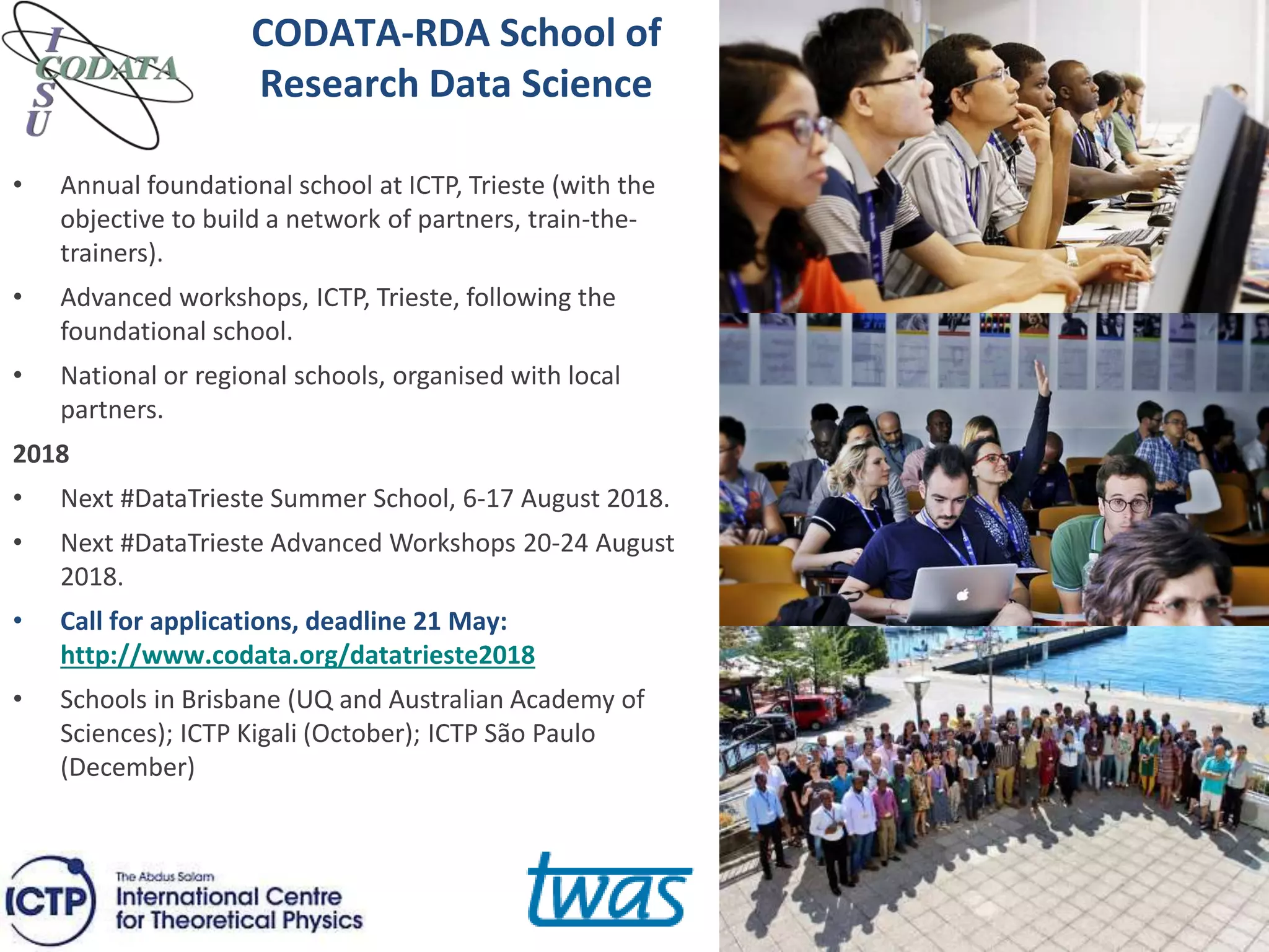 CODATA-RDA School of
Research Data Science
• Annual foundational school at ICTP, Trieste (with the
objective to build a network of partners, train-the-
trainers).
• Advanced workshops, ICTP, Trieste, following the
foundational school.
• National or regional schools, organised with local
partners.
2018
• Next #DataTrieste Summer School, 6-17 August 2018.
• Next #DataTrieste Advanced Workshops 20-24 August
2018.
• Call for applications, deadline 21 May:
http://www.codata.org/datatrieste2018
• Schools in Brisbane (UQ and Australian Academy of
Sciences); ICTP Kigali (October); ICTP São Paulo
(December)
 