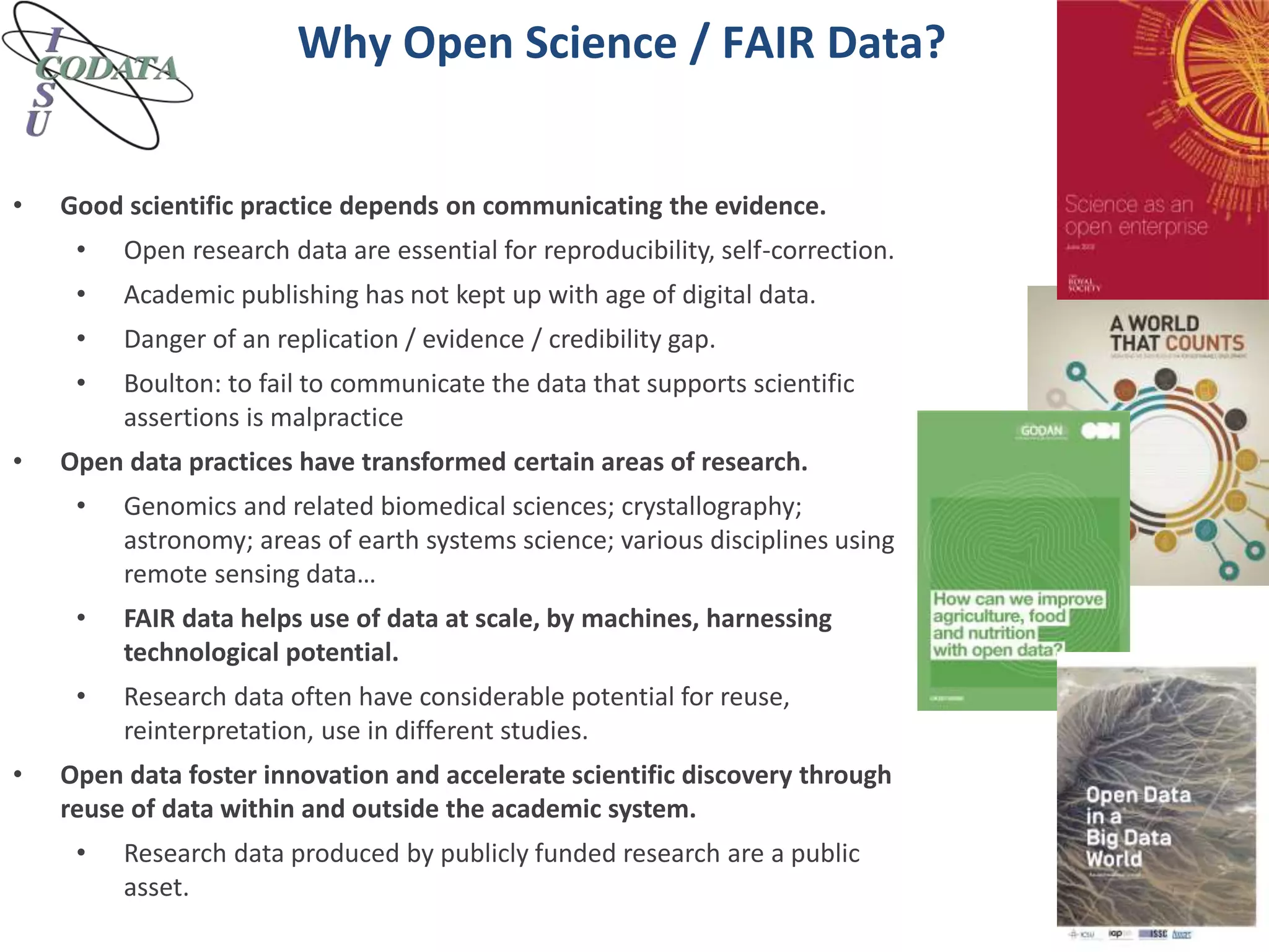 Why Open Science / FAIR Data?
• Good scientific practice depends on communicating the evidence.
• Open research data are essential for reproducibility, self-correction.
• Academic publishing has not kept up with age of digital data.
• Danger of an replication / evidence / credibility gap.
• Boulton: to fail to communicate the data that supports scientific
assertions is malpractice
• Open data practices have transformed certain areas of research.
• Genomics and related biomedical sciences; crystallography;
astronomy; areas of earth systems science; various disciplines using
remote sensing data…
• FAIR data helps use of data at scale, by machines, harnessing
technological potential.
• Research data often have considerable potential for reuse,
reinterpretation, use in different studies.
• Open data foster innovation and accelerate scientific discovery through
reuse of data within and outside the academic system.
• Research data produced by publicly funded research are a public
asset.
 