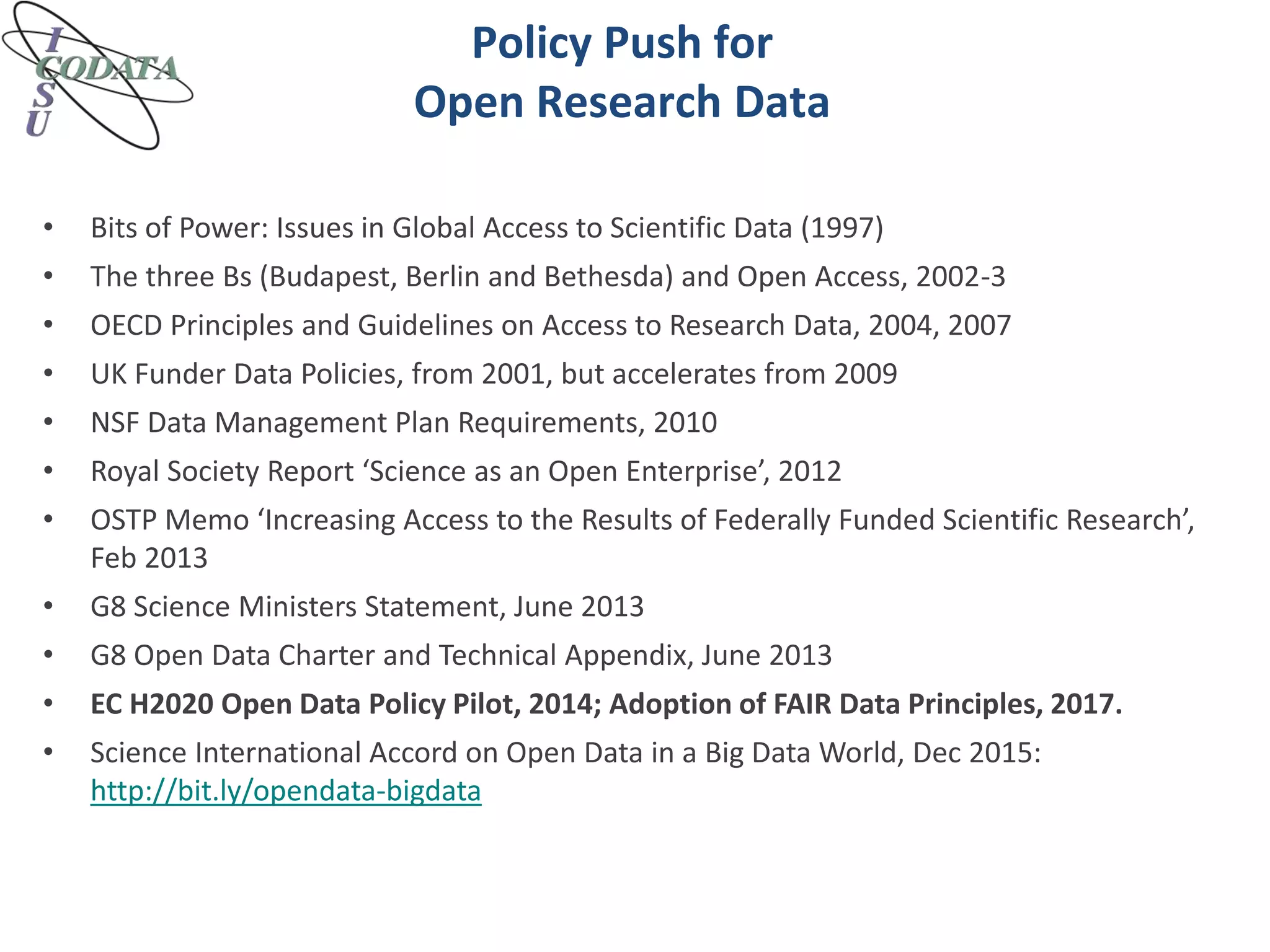 Policy Push for
Open Research Data
• Bits of Power: Issues in Global Access to Scientific Data (1997)
• The three Bs (Budapest, Berlin and Bethesda) and Open Access, 2002-3
• OECD Principles and Guidelines on Access to Research Data, 2004, 2007
• UK Funder Data Policies, from 2001, but accelerates from 2009
• NSF Data Management Plan Requirements, 2010
• Royal Society Report ‘Science as an Open Enterprise’, 2012
• OSTP Memo ‘Increasing Access to the Results of Federally Funded Scientific Research’,
Feb 2013
• G8 Science Ministers Statement, June 2013
• G8 Open Data Charter and Technical Appendix, June 2013
• EC H2020 Open Data Policy Pilot, 2014; Adoption of FAIR Data Principles, 2017.
• Science International Accord on Open Data in a Big Data World, Dec 2015:
http://bit.ly/opendata-bigdata
 