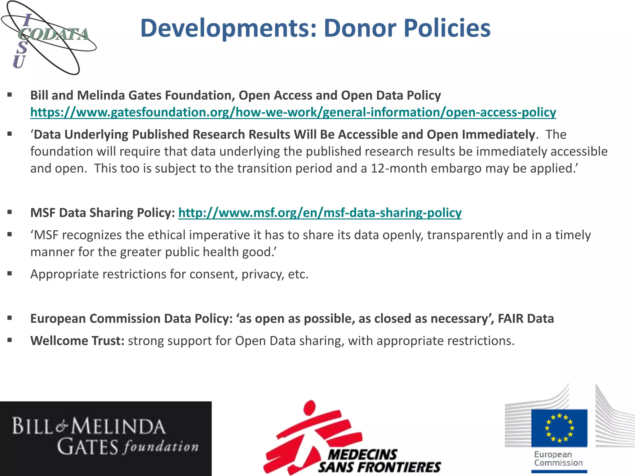  Bill and Melinda Gates Foundation, Open Access and Open Data Policy
https://www.gatesfoundation.org/how-we-work/general-information/open-access-policy
 ‘Data Underlying Published Research Results Will Be Accessible and Open Immediately. The
foundation will require that data underlying the published research results be immediately accessible
and open. This too is subject to the transition period and a 12-month embargo may be applied.’
 MSF Data Sharing Policy: http://www.msf.org/en/msf-data-sharing-policy
 ‘MSF recognizes the ethical imperative it has to share its data openly, transparently and in a timely
manner for the greater public health good.’
 Appropriate restrictions for consent, privacy, etc.
 European Commission Data Policy: ‘as open as possible, as closed as necessary’, FAIR Data
 Wellcome Trust: strong support for Open Data sharing, with appropriate restrictions.
Developments: Donor Policies
 