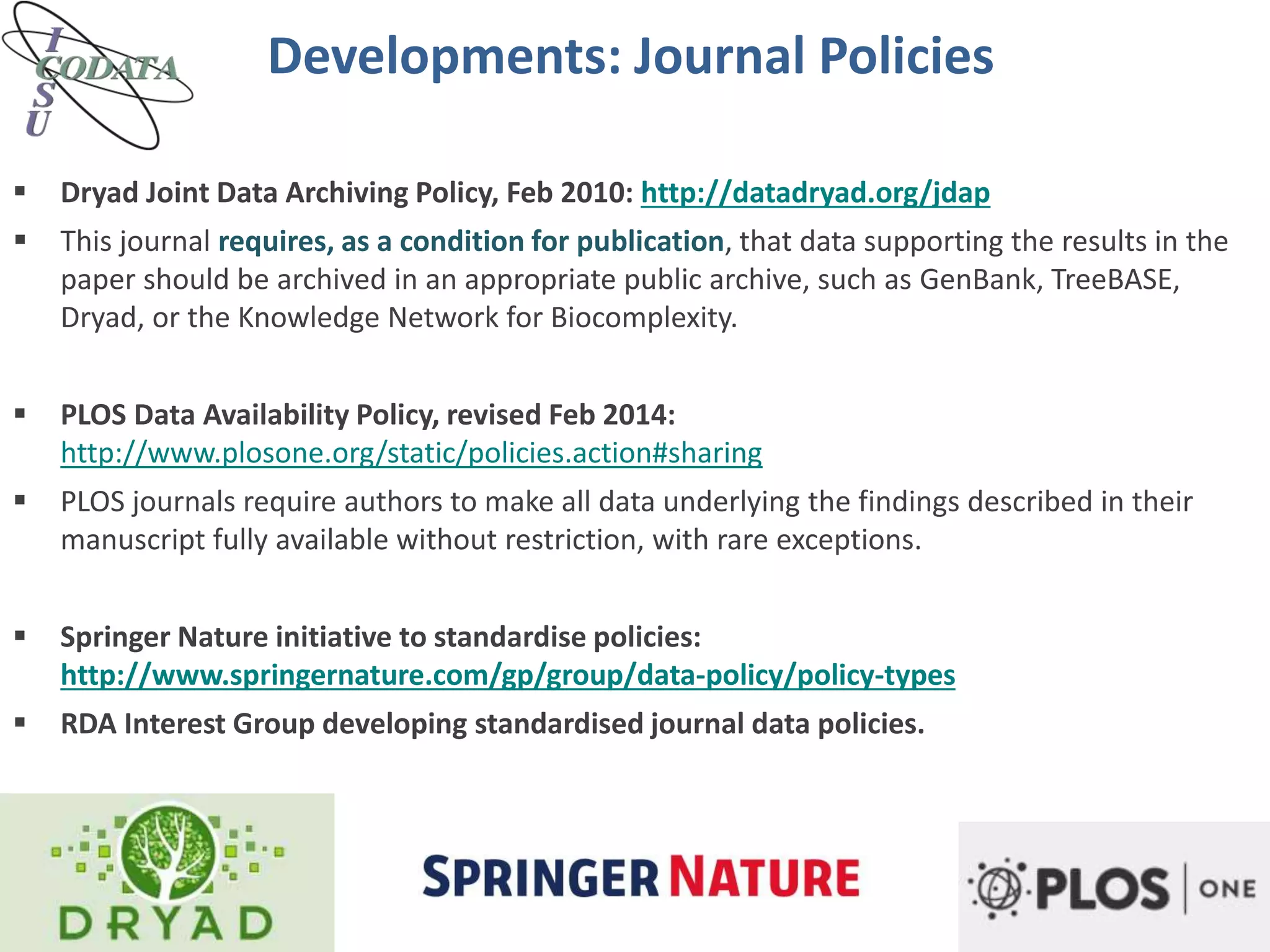  Dryad Joint Data Archiving Policy, Feb 2010: http://datadryad.org/jdap
 This journal requires, as a condition for publication, that data supporting the results in the
paper should be archived in an appropriate public archive, such as GenBank, TreeBASE,
Dryad, or the Knowledge Network for Biocomplexity.
 PLOS Data Availability Policy, revised Feb 2014:
http://www.plosone.org/static/policies.action#sharing
 PLOS journals require authors to make all data underlying the findings described in their
manuscript fully available without restriction, with rare exceptions.
 Springer Nature initiative to standardise policies:
http://www.springernature.com/gp/group/data-policy/policy-types
 RDA Interest Group developing standardised journal data policies.
Developments: Journal Policies
 