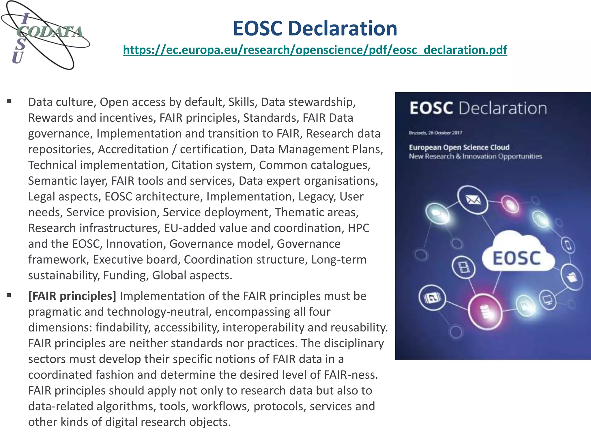 EOSC Declaration
https://ec.europa.eu/research/openscience/pdf/eosc_declaration.pdf
 Data culture, Open access by default, Skills, Data stewardship,
Rewards and incentives, FAIR principles, Standards, FAIR Data
governance, Implementation and transition to FAIR, Research data
repositories, Accreditation / certification, Data Management Plans,
Technical implementation, Citation system, Common catalogues,
Semantic layer, FAIR tools and services, Data expert organisations,
Legal aspects, EOSC architecture, Implementation, Legacy, User
needs, Service provision, Service deployment, Thematic areas,
Research infrastructures, EU-added value and coordination, HPC
and the EOSC, Innovation, Governance model, Governance
framework, Executive board, Coordination structure, Long-term
sustainability, Funding, Global aspects.
 [FAIR principles] Implementation of the FAIR principles must be
pragmatic and technology-neutral, encompassing all four
dimensions: findability, accessibility, interoperability and reusability.
FAIR principles are neither standards nor practices. The disciplinary
sectors must develop their specific notions of FAIR data in a
coordinated fashion and determine the desired level of FAIR-ness.
FAIR principles should apply not only to research data but also to
data-related algorithms, tools, workflows, protocols, services and
other kinds of digital research objects.
 