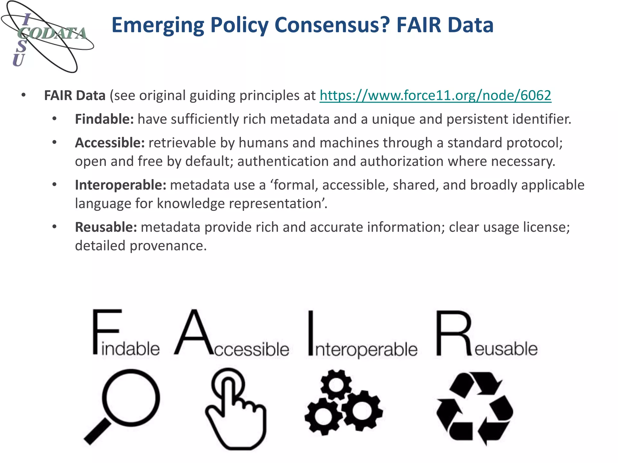 Emerging Policy Consensus? FAIR Data
• FAIR Data (see original guiding principles at https://www.force11.org/node/6062
• Findable: have sufficiently rich metadata and a unique and persistent identifier.
• Accessible: retrievable by humans and machines through a standard protocol;
open and free by default; authentication and authorization where necessary.
• Interoperable: metadata use a ‘formal, accessible, shared, and broadly applicable
language for knowledge representation’.
• Reusable: metadata provide rich and accurate information; clear usage license;
detailed provenance.
 