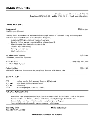 SIMON PAUL REES
9 Beatrice Avenue, Saltash, Cornwall, PL12 4NF
Telephone: (01752) 849 360 ~ Mobile: 07824 832 021 ~ Email: rees18@gmail.com
CAREER HIGHLIGHTS
Cafe Assistant 2008 - present
Cafe Thorntons, Plymouth
Currently part of a team #1 in the South West in terms of performance. Developed strong relationships with
customers and now on first name basis with dozens of regulars.
• Assisting with the preparation of food and beverages
• Ensuring hygiene levels are maintained to a suitable standard
• Maintaining excellent levels of customer service
• Till work and cash handling
• Training new employees
• Stock Replenishment
Bar & Restaurant Assistant 2008 - 2009
China Fleet Country Club, Plymouth
Data Entry Keyer 2002-2006, 2007-2008
Royal Mail MDEC, Plymouth
Various Positions 2006 - 2007
Backpacking & Working around the World; Hong Kong, Australia, New Zealand, USA
QUALIFICATIONS
VTCT Holistic Swedish Body Massage, Anatomy & Physiology
BTEC HND Internet Technologies & Applications
BTEC ND Computing
GCSEs 6 including English, Maths and French.
PERSONAL ACHIEVEMENTS
• Completed 3 Half Marathons and in March 2010 ran the Barcelona Marathon with a time of 3hr 38mins.
• Passionate about self defence and mixed martial arts, currently training in Brazilian Jiu Jitsu
• Backpacked around the world for 6 months, accomplishing many life goals.
• Successfully fundraised money for a volunteer project in Zimbabwe
Nationality: British Marital Status: Single
Date of Birth: 07, July 1985
REFERENCES AVAILABLE ON REQUEST
 
