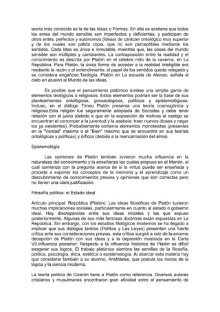 teoría más conocida es la de las Ideas o Formas. En ella se sostiene que todos
los entes del mundo sensible son imperfectos y deficientes, y participan de
otros entes, perfectos y autónomos (Ideas) de carácter ontológico muy superior
y de los cuales son pálida copia, que no son perceptibles mediante los
sentidos. Cada Idea es única e inmutable, mientras que, las cosas del mundo
sensible son múltiples y cambiantes. La contraposición entre la realidad y el
conocimiento es descrita por Platón en el célebre mito de la caverna, en La
República. Para Platón, la única forma de acceder a la realidad inteligible era
mediante la razón y el entendimiento; el papel de los sentidos queda relegado y
se considera engañoso.Teología. Platón en La escuela de Atenas; señala al
cielo en alusión al Mundo de las ideas.
Es posible que el pensamiento platónico tuviese una amplia gama de
elementos teológicos o religiosos. Estos elementos podrían ser la base de sus
planteamientos ontológicos, gnoseológicos, políticos y epistemológicos.
Incluso, en el diálogo Timeo Platón presenta una teoría cosmogónica y
religiosa.Esta religión fue seguramente adoptada de Sócrates y debe tener
relación con el juicio (debido a que en la exposición de motivos al castigo se
encuentran el corromper a la juventud y la asebeia: traer nuevos dioses y negar
los ya existentes). Probablemente contenía elementos monoteistas (presentes
en la "Verdad" máxima o el "Bien" máximo que se encuentra en sus teorías
ontológicas y políticas) y órficos (debido a la reencarnación del alma).
Epistemología
Las opiniones de Platón también tuvieron mucha influencia en la
naturaleza del conocimiento y la enseñanza las cuales propuso en el Menón, el
cual comienza con la pregunta acerca de si la virtud puede ser enseñada y
procede a exponer los conceptos de la memoria y el aprendizaje como un
descubrimiento de conocimientos previos y opiniones que son correctas pero
no tienen una clara justificación.
Filosofía política: el Estado ideal
Artículo principal: República (Platón): Las ideas filosóficas de Platón tuvieron
muchas implicaciones sociales, particularmente en cuanto al estado o gobierno
ideal. Hay discrepancias entre sus ideas iniciales y las que expuso
posteriormente. Algunas de sus más famosas doctrinas están expuestas en La
República. Sin embargo, con los estudios filológicos modernos se ha llegado a
implicar que sus diálogos tardíos (Político y Las Leyes) presentan una fuerte
crítica ante sus consideraciones previas, esta crítica surgirá a raíz de la enorme
decepción de Platón con sus ideas y a la depresión mostrada en la Carta
VII.Influencia posterior: Respecto a la influencia histórica de Platón es difícil
exagerar sus logros. El trabajo platónico siembra las semillas de la filosofía,
política, psicología, ética, estética o epistemología. Al abarcar esta materia hay
que considerar también a su alumno, Aristóteles, que postula los inicios de la
lógica y la ciencia moderna.
La teoría política de Cicerón tiene a Platón como referencia. Diversos autores
cristianos y musulmanes encontraron gran afinidad entre el pensamiento de
 