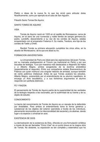 Platón e ideas de la nueva fe, lo que les sirvió para articular éstas
filosóficamente, como por ejemplo es el caso de San Agustín.
Filosofo Santo Tomas De Aquino
SANTO TOMÁS DE AQUINO
VIDA
Tomás de Aquino nació en 1225 en el castillo de Roccasecca, cerca de
Aquino, en el seno de una numerosa y noble familia de sangre germana.Su
padre, Landolfo, descendiente a su vez de los condes de Aquino, estaba
emparentado con el emperador Federico II. Su madre, Teodora, era hija de los
condes de Taete y Chieti.
Recibió Tomás su primera educación cumplidos los cinco años, en la
abadía de Montecasino, de la que era abad su tío.
FORMACION UNIVERSITARIA
La Universidad de París era ideal para las aspiraciones del joven Tomás,
por su marcada predisposición al Trivium (ya tradicional en París) y por sus
escuelas de teología. Tuvo por maestros más destacados a Alejandro de Hales
y a Alberto Magno, ambos acogedores de la doctrina aristotélica
(especialmente el segundo). Entre sus compañeros estaba Buenaventura de
Fidanza con quien mantuvo una singular relación de amistad, aunque también
de cierta polémica intelectual. Antes de que Tomás acabara los estudios,
Alberto Magno, sorprendido por el entendimiento de su alumno napolitano, le
encarga un Acto escolástico, y a sus fortísimos argumentos el alumno
responde con perfecta distinción,
FE Y RAZON
El pensamiento de Tomás de Aquino partía de la superioridad de las verdades
de la teología respecto a las racionales, por la sublimidad de su fuente y de su
objeto de estudio:
CONOCIMIENTO
La teoría del conocimiento de Tomás de Aquino es un rescate de la defendida
por Aristóteles. Para ambos el entendimiento toma la forma genérica y
substancial de los objetos del exterior (percibida a través de los individuos,
plenamente reconocidos por la intencionalidad del esciente) y la abstrae, dando
lugar a la especie o universal en acto.
EXISTENCIA DE DIOS
La demostración de la existencia de Dios, ofrecida en una formulación sintética
a través de las así llamadas "Cinco Vías" es un punto breve en la magna obra
de Tomás. No obstante, su exposición es tan completa y sistemática que ha
 