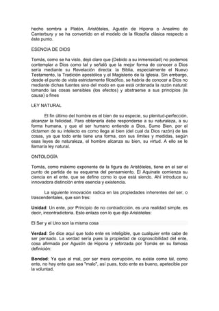 hecho sombra a Platón, Aristóteles, Agustín de Hipona o Anselmo de
Canterbury y se ha convertido en el modelo de la filosofía clásica respecto a
éste punto.
ESENCIA DE DIOS
Tomás, como se ha visto, dejó claro que (Debido a su inmensidad) no podemos
contemplar a Dios como tal y señaló que la mejor forma de conocer a Dios
sería mediante su Revelación directa: la Biblia, especialmente el Nuevo
Testamento, la Tradición apostólica y el Magisterio de la Iglesia. Sin embargo,
desde el punto de vista estrictamente filosófico, se habría de conocer a Dios no
mediante dichas fuentes sino del modo en que está ordenada la razón natural:
tomando las cosas sensibles (los efectos) y abstraerse a sus principios (la
causa) o fines
LEY NATURAL
El fin último del hombre es el bien de su especie, su plenitud-perfección,
alcanzar la felicidad. Para obtenerla debe responderse a su naturaleza, a su
forma humana, y que el ser humano entiende a Dios, Sumo Bien, por el
dictamen de su intelecto es como llega al bien (del cual da Dios razón) de las
cosas, ya que todo ente tiene una forma, con sus límites y medidas, según
esas leyes de naturaleza, el hombre alcanza su bien, su virtud. A ello se le
llamaría ley natural.
ONTOLOGÍA
Tomás, como máximo exponente de la figura de Aristóteles, tiene en el ser el
punto de partida de su esquema del pensamiento. El Aquinate comienza su
ciencia en el ente, que se define como lo que está siendo. Ahí introduce su
innovadora distinción entre esencia y existencia.
La siguiente innovación radica en las propiedades inherentes del ser, o
trascendentales, que son tres:
Unidad: Un ente, por Principio de no contradicción, es una realidad simple, es
decir, incontradictoria. Esto enlaza con lo que dijo Aristóteles:
El Ser y el Uno son la misma cosa
Verdad: Se dice aquí que todo ente es inteligible, que cualquier ente cabe de
ser pensado. La verdad sería pues la propiedad de cognoscibilidad del ente,
cosa afirmada por Agustín de Hipona y reforzada por Tomás en su famosa
definición:
Bondad: Ya que el mal, por ser mera corrupción, no existe como tal, como
ente, no hay ente que sea "malo", así pues, todo ente es bueno, apetecible por
la voluntad.
 