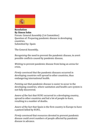 Resolution<br />By Simon Sohn<br />Forum: General Assembly (1st Committee)<br />Question of: Preparing pandemic disease in developing countries.<br />Submitted by: Spain<br />The General Assembly,<br />Recognizing the need to prevent the pandemic disease, to avert possible conflicts caused by pandemic disease,<br />Wishing to prevent pandemic disease from being an arena for crisis,<br />Firmly convinced that the pandemic diseases occurred in developing countries will spread to other countries, thus endangering international health.<br />Pointing out that pandemic disease is easier to occur in the developing countries, where sanitation and health care system is not fully discovered.<br />Aware of the fact that H1N1 occurred in a developing country, spread to other countries and led a lot of people to fears, resulting in a number of deaths.<br />Aware of the fact that Spain is the first country in Europe to have a patient killed by H1N1,<br />Firmly convinced that resources devoted to prevent pandemic disease could avert numbers of people affected by pandemic disease in advance.<br />Reaffirming the will of all nations to help developing countries with preventing the disease.<br />Welcoming more international negotiations to take place regarding the prevention of pandemic disease.<br />1. Call upon all the UN countries, especially those with high medical technology, to provide proper resources to developing countries in order to prevent pandemic diseases such as <br />(a) Offer medication <br />i. Vaccination for kids<br />ii. More places to cure disease.<br />(b) Send doctors<br />(c) Support clean water supplies<br />2. Encourages all states to sincerely consider supporting the developing countries with preventing pandemic diseases.<br />3. Affirming that Spain has been supporting the developing countries with preparing the pandemic diseases and will be in the forefront of supporting the developing countries.<br />