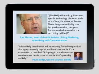“(The FDA) will not do guidance on specific technology platforms such as YouTube, Facebook, or Twitter. Those things are really big now, but you know what, two years from now who knows what the next thing (will be)?"Tom Abrams, Head of the FDA Division of Drug Marketing, Advertising, and Communications"It is unlikely that the FDA will move away from the regulations that apply currently to print and broadcast media. If the expectation is that the FDA is going to somehow carve out electronic media or social media, that's probably unlikely."Paul Savidge, General Counsel at BMS