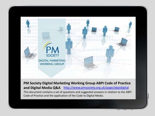 PM Society Digital Marketing Working Group ABPI Code of Practice and Digital Media Q&Ahttp://www.pmsociety.org.uk/page/abpidigitalThis document contains a set of questions and suggested answers in relation to the ABPI Code of Practice and the application of the Code to Digital Media.