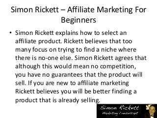 Simon Rickett – Affiliate Marketing For
Beginners
• Simon Rickett explains how to select an
affiliate product. Rickett believes that too
many focus on trying to find a niche where
there is no-one else. Simon Rickett agrees that
although this would mean no competition,
you have no guarantees that the product will
sell. If you are new to affiliate marketing
Rickett believes you will be better finding a
product that is already selling.
 