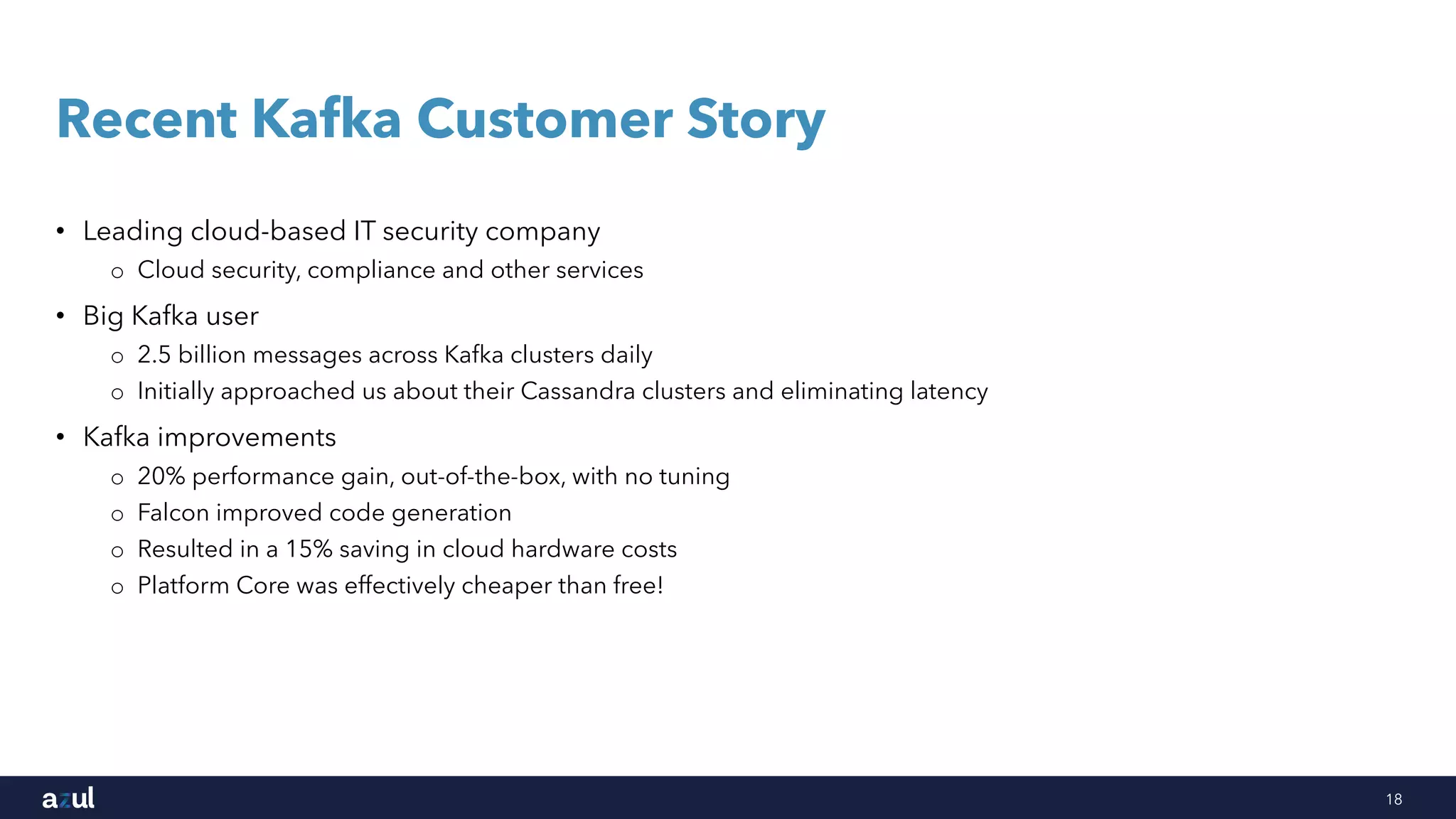 18
Recent Kafka Customer Story
• Leading cloud-based IT security company
o Cloud security, compliance and other services
• Big Kafka user
o 2.5 billion messages across Kafka clusters daily
o Initially approached us about their Cassandra clusters and eliminating latency
• Kafka improvements
o 20% performance gain, out-of-the-box, with no tuning
o Falcon improved code generation
o Resulted in a 15% saving in cloud hardware costs
o Platform Core was effectively cheaper than free!
 