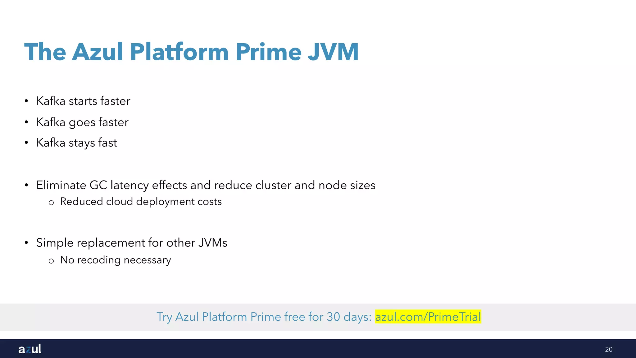 20
The Azul Platform Prime JVM
• Kafka starts faster
• Kafka goes faster
• Kafka stays fast
• Eliminate GC latency effects and reduce cluster and node sizes
o Reduced cloud deployment costs
• Simple replacement for other JVMs
o No recoding necessary
Try Azul Platform Prime free for 30 days: azul.com/PrimeTrial
 