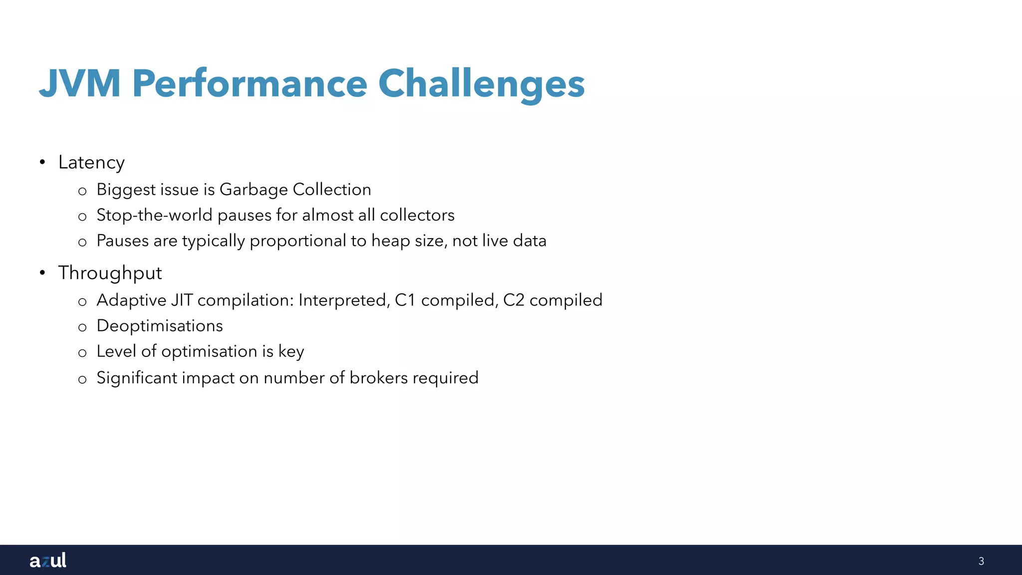 3
JVM Performance Challenges
• Latency
o Biggest issue is Garbage Collection
o Stop-the-world pauses for almost all collectors
o Pauses are typically proportional to heap size, not live data
• Throughput
o Adaptive JIT compilation: Interpreted, C1 compiled, C2 compiled
o Deoptimisations
o Level of optimisation is key
o Significant impact on number of brokers required
 