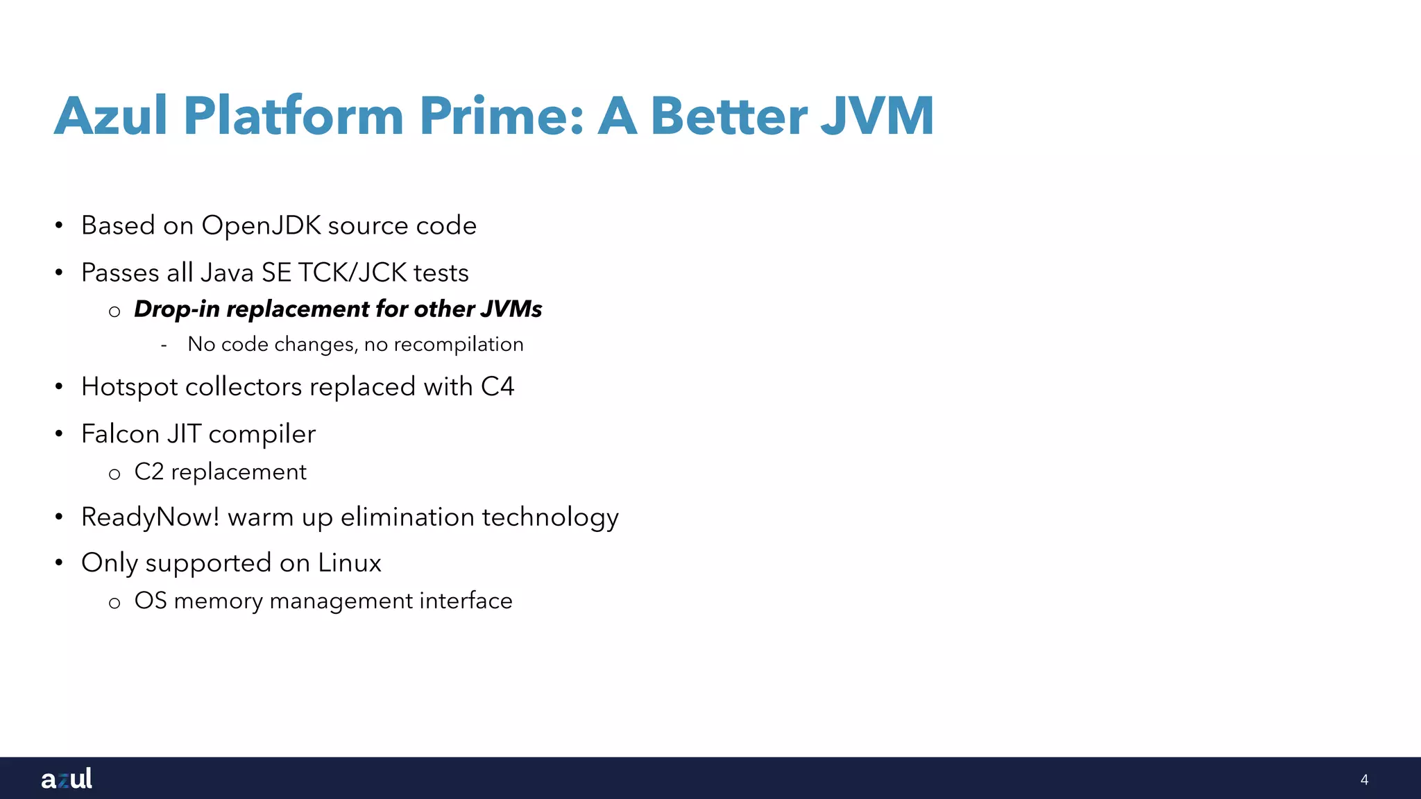 4
Azul Platform Prime: A Better JVM
• Based on OpenJDK source code
• Passes all Java SE TCK/JCK tests
o Drop-in replacement for other JVMs
- No code changes, no recompilation
• Hotspot collectors replaced with C4
• Falcon JIT compiler
o C2 replacement
• ReadyNow! warm up elimination technology
• Only supported on Linux
o OS memory management interface
 