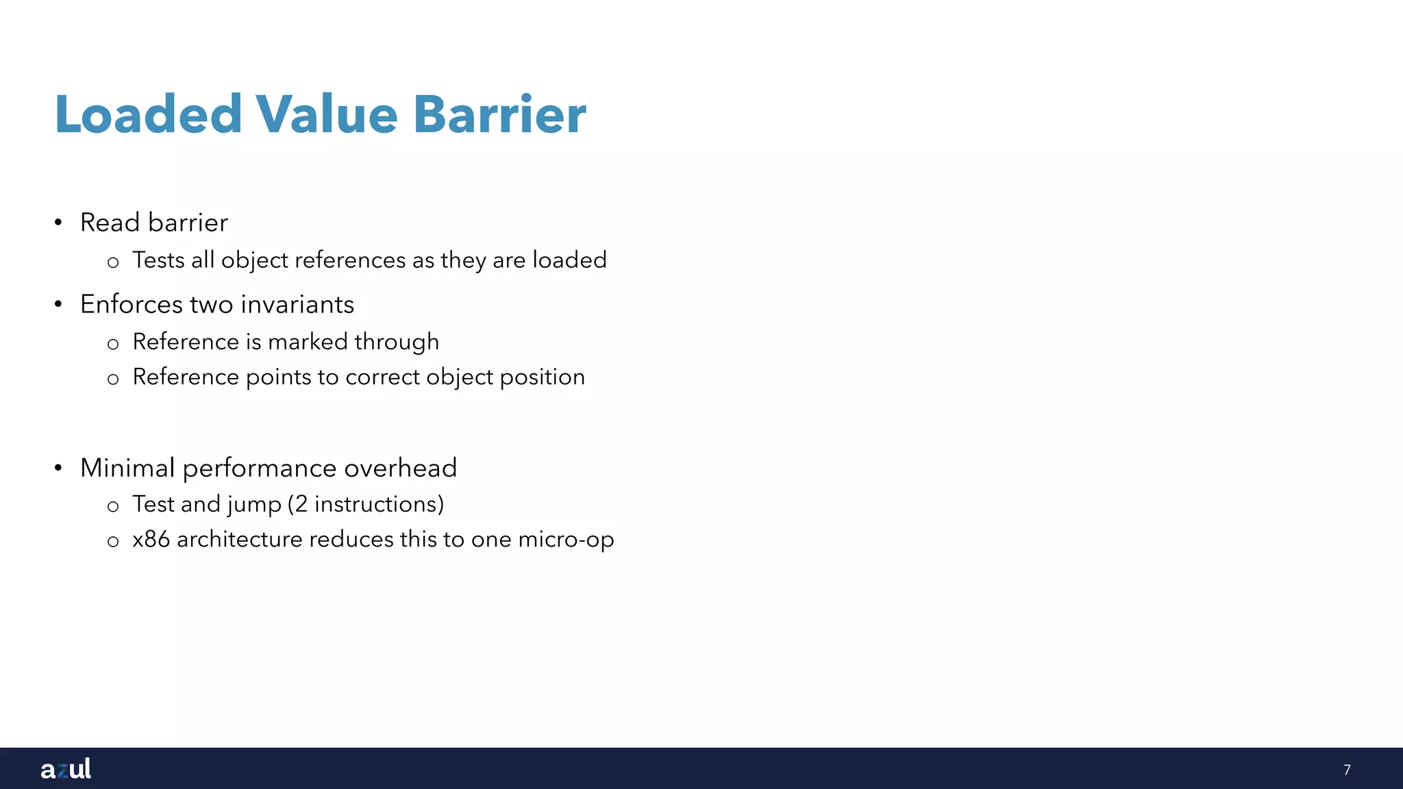 7
Loaded Value Barrier
• Read barrier
o Tests all object references as they are loaded
• Enforces two invariants
o Reference is marked through
o Reference points to correct object position
• Minimal performance overhead
o Test and jump (2 instructions)
o x86 architecture reduces this to one micro-op
 