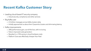 18
Recent Kafka Customer Story
• Leading cloud-based IT security company
o Cloud security, compliance and other services
• Big Kafka user
o 2.5 billion messages across Kafka clusters daily
o Initially approached us about their Cassandra clusters and eliminating latency
• Kafka improvements
o 20% performance gain, out-of-the-box, with no tuning
o Falcon improved code generation
o Resulted in a 15% saving in cloud hardware costs
o Platform Core was effectively cheaper than free!
 